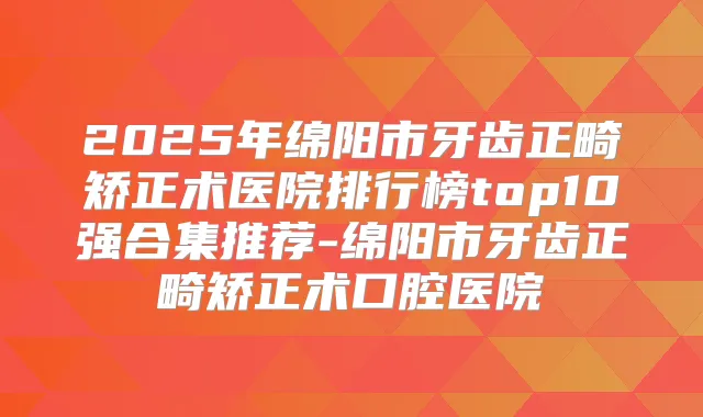 2025年绵阳市牙齿正畸矫正术医院排行榜top10强合集推荐-绵阳市牙齿正畸矫正术口腔医院