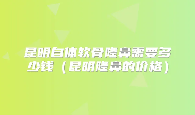 昆明自体软骨隆鼻需要多少钱(昆明隆鼻的价格)