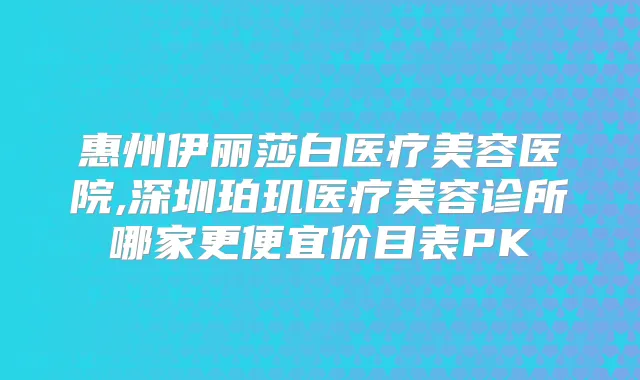 惠州伊丽莎白医疗美容医院,深圳珀玑医疗美容诊所哪家更便宜价目表PK