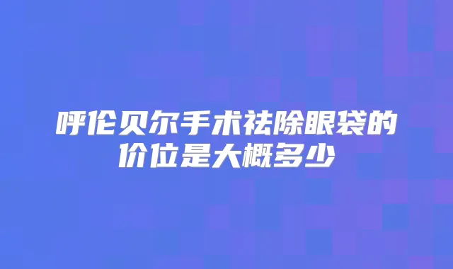 呼伦贝尔手术祛除眼袋的价位是大概多少