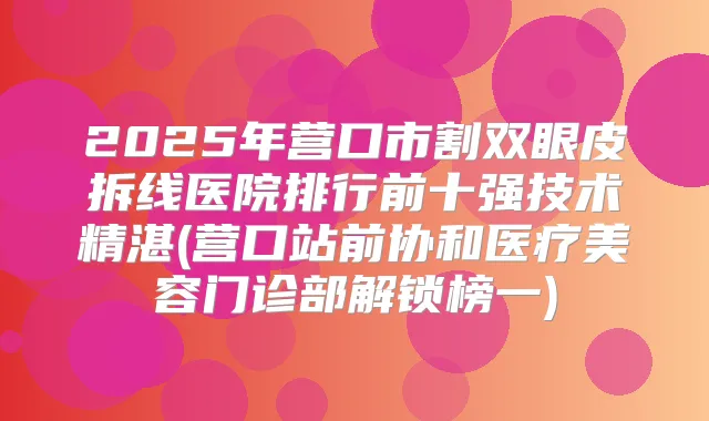 2025年营口市割双眼皮拆线医院排行前十强技术精湛(营口站前协和医疗美容门诊部解锁榜一)