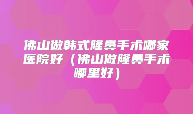 佛山做韩式隆鼻手术哪家医院好(佛山做隆鼻手术哪里好)
