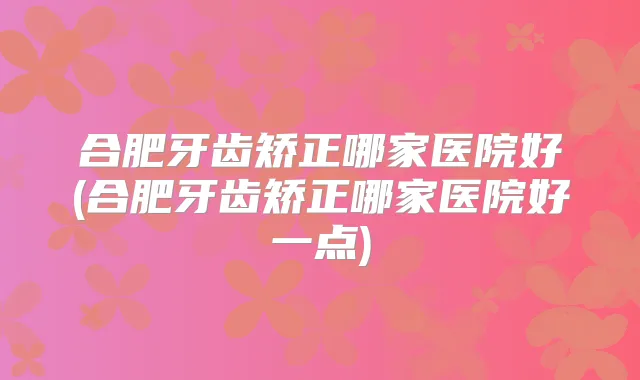 合肥牙齿矫正哪家医院好(合肥牙齿矫正哪家医院好一点)