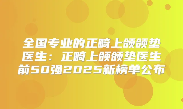 全国专业的正畸上颌颌垫医生：正畸上颌颌垫医生前50强2025新榜单公布