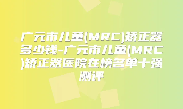 广元市儿童(MRC)矫正器多少钱-广元市儿童(MRC)矫正器医院在榜名单十强测评