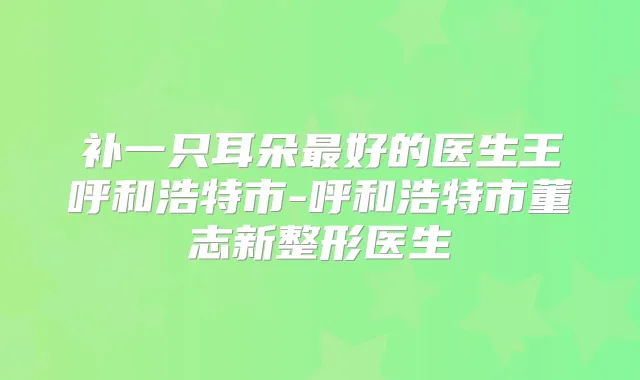 补一只耳朵好的医生王呼和浩特市-呼和浩特市董志新整形医生