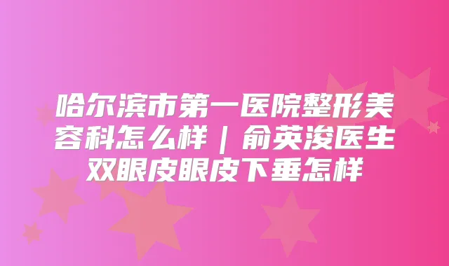 哈尔滨市第一医院整形美容科怎么样｜俞英浚医生双眼皮眼皮下垂怎样