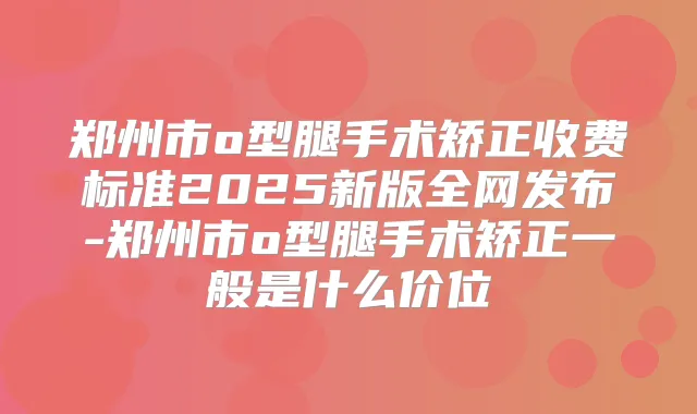 郑州市o型腿手术矫正收费标准2025新版全网发布-郑州市o型腿手术矫正一般是什么价位