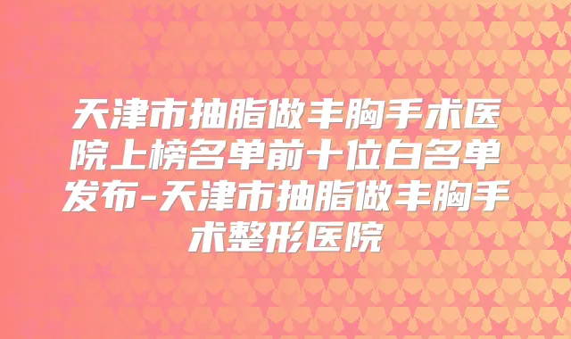 天津市抽脂做丰胸手术医院上榜名单前十位白名单发布-天津市抽脂做丰胸手术整形医院
