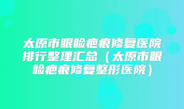太原市眼睑疤痕修复医院排行整理汇总（太原市眼睑疤痕修复整形医院）