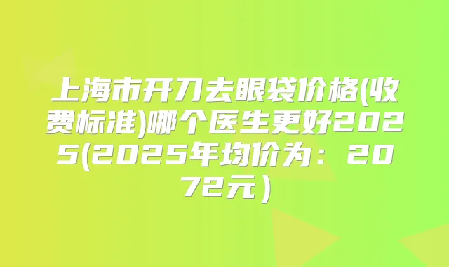 上海市开刀去眼袋价格(收费标准)哪个医生更好2025(2025年均价为:2072元)