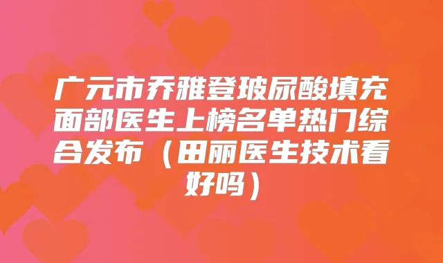 广元市乔雅登玻尿酸填充面部医生上榜名单热门综合发布(田丽医生技术看好吗)