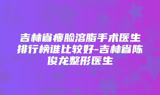 吉林省瘦脸溶脂手术医生排行榜谁比较好-吉林省陈俊龙整形医生