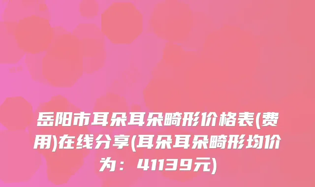 岳阳市耳朵耳朵畸形价格表(费用)在线分享(耳朵耳朵畸形均价为：41139元)