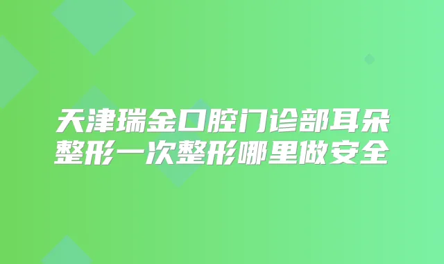 天津瑞金口腔门诊部耳朵整形一次整形哪里做安全