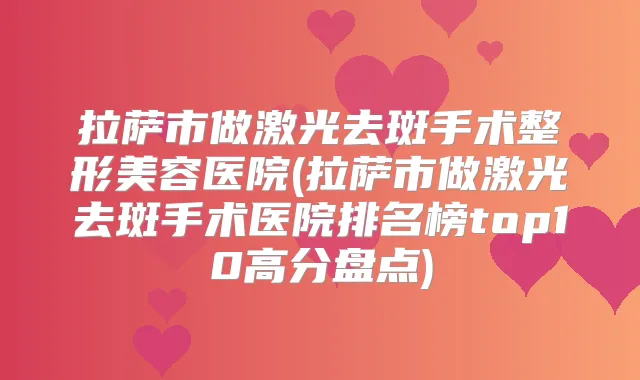 拉萨市做激光去斑手术整形美容医院(拉萨市做激光去斑手术医院排名榜top10高分盘点)