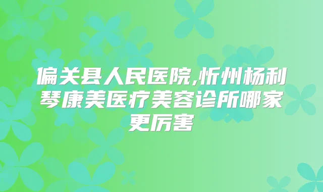 偏关县人民医院,忻州杨利琴康美医疗美容诊所哪家更厉害