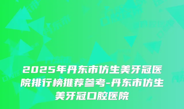 2025年丹东市仿生美牙冠医院排行榜推荐参考-丹东市仿生美牙冠口腔医院