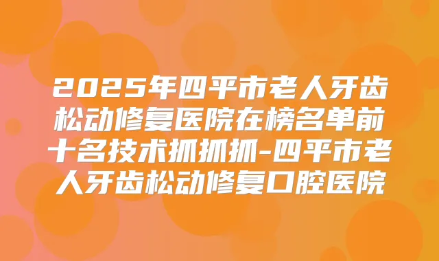 2025年四平市老人牙齿松动修复医院在榜名单前十名技术抓抓抓-四平市老人牙齿松动修复口腔医院