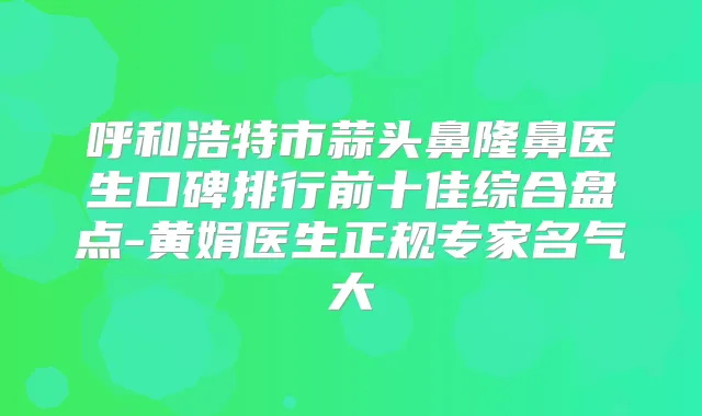 呼和浩特市蒜头鼻隆鼻医生口碑排行前十佳综合盘点-黄娟医生正规专家名气大
