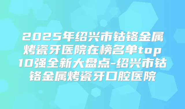 2025年绍兴市钴铬金属烤瓷牙医院在榜名单top10强全新大盘点-绍兴市钴铬金属烤瓷牙口腔医院