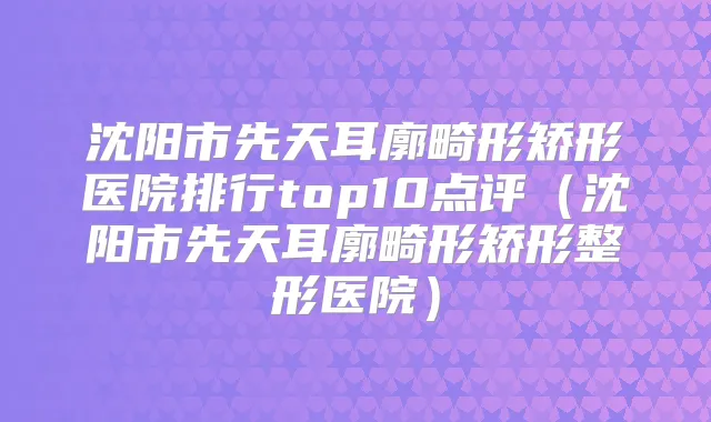 沈阳市先天耳廓畸形矫形医院排行top10点评(沈阳市先天耳廓畸形矫形整形医院)