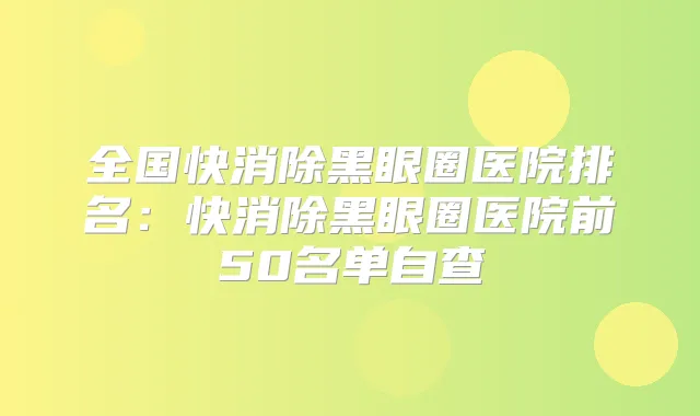 全国快消除黑眼圈医院排名:快消除黑眼圈医院前50名单自查