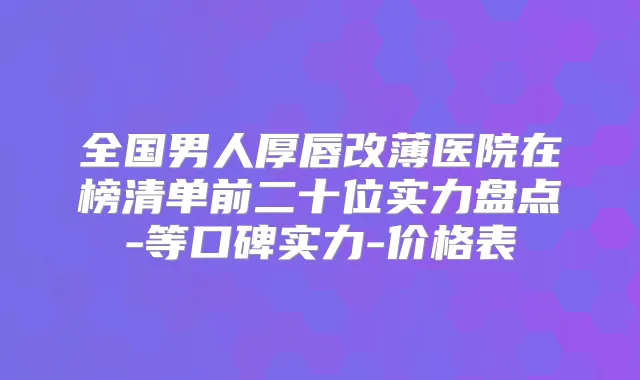 全国男人厚唇改薄医院在榜清单前二十位实力盘点-等口碑实力-价格表