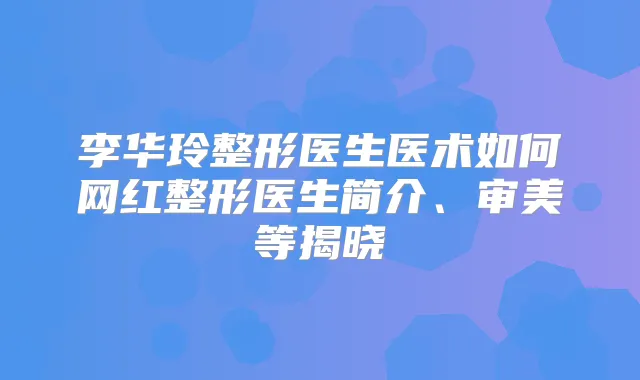 李华玲整形医生医术如何网红整形医生简介、审美等揭晓