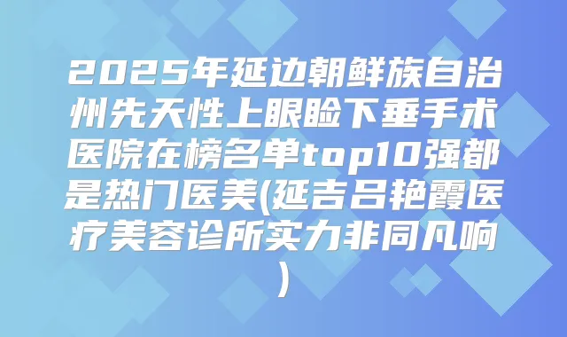 2025年延边朝鲜族自治州先天性上眼睑下垂手术医院在榜名单top10强都是热门医美(延吉吕艳霞医疗美容诊所实力非同凡响)