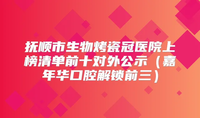抚顺市生物烤瓷冠医院上榜清单前十对外公示(嘉年华口腔解锁前三)