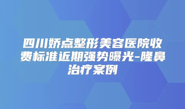 四川娇点整形美容医院收费标准近期强势曝光-隆鼻案例
