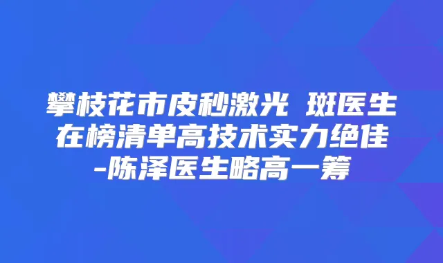 攀枝花市皮秒激光袪斑医生在榜清单高技术实力-陈泽医生略高一筹