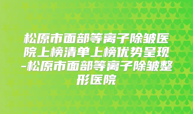 松原市面部等离子除皱医院上榜清单上榜优势呈现-松原市面部等离子除皱整形医院