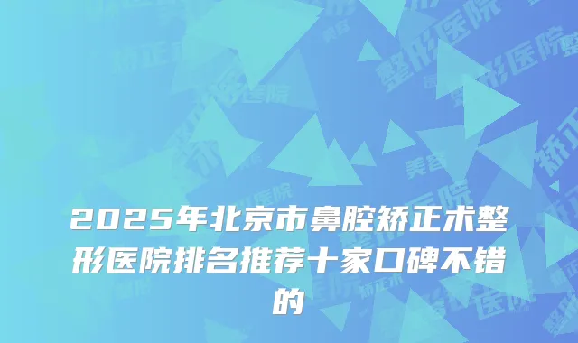 2025年北京市鼻腔矫正术整形医院排名推荐十家口碑不错的