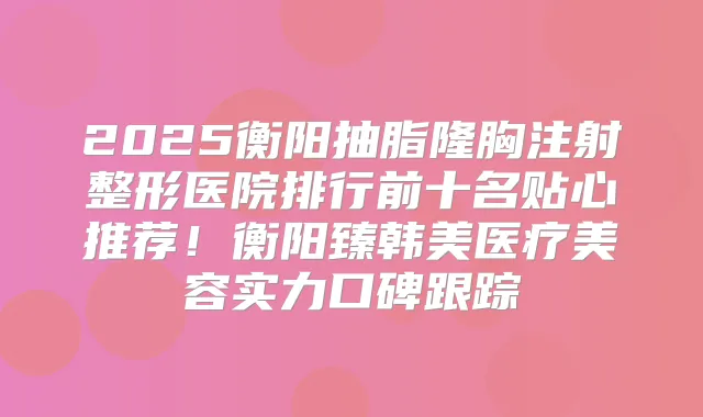 2025衡阳抽脂隆胸注射整形医院排行前十名贴心推荐!衡阳臻韩美医疗美容实力口碑跟踪