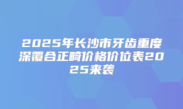 2025年长沙市牙齿重度深覆合正畸价格价位表2025来袭