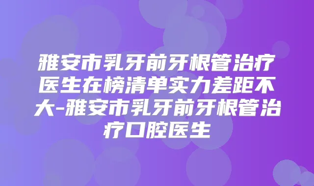 雅安市乳牙前牙根管医生在榜清单实力差距不大-雅安市乳牙前牙根管口腔医生