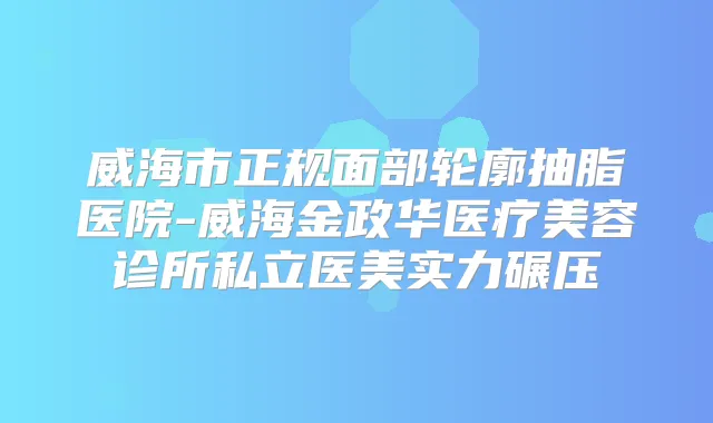威海市正规面部轮廓抽脂医院-威海金政华医疗美容诊所私立医美实力碾压