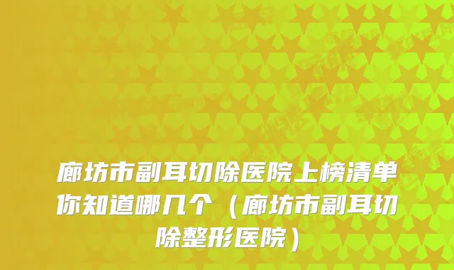 廊坊市副耳切除医院上榜清单你知道哪几个(廊坊市副耳切除整形医院)