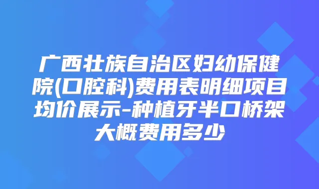 广西壮族自治区妇幼保健院(口腔科)费用表明细项目均价展示-种植牙半口桥架大概费用多少
