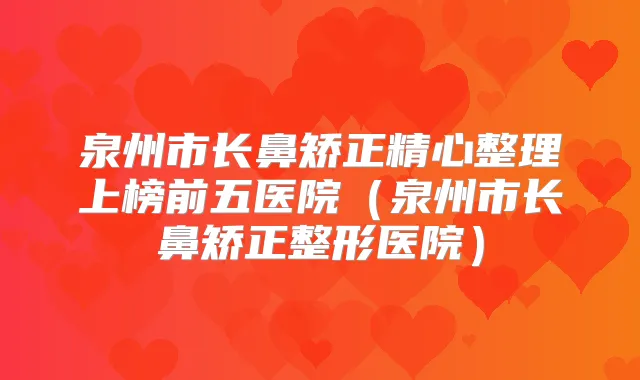 泉州市长鼻矫正精心整理上榜前五医院(泉州市长鼻矫正整形医院)
