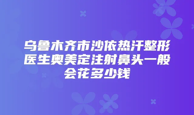 乌鲁木齐市沙依热汗整形医生奥美定注射鼻头一般会花多少钱