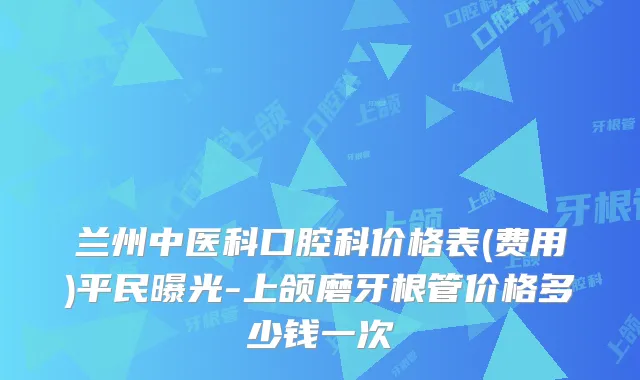 兰州中医科口腔科价格表(费用)平民曝光-上颌磨牙根管价格多少钱一次