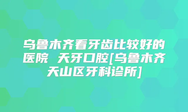 乌鲁木齐看牙齿比较好的医院 天牙口腔[乌鲁木齐天山区牙科诊所]
