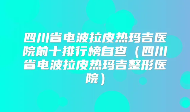 四川省电波拉皮热玛吉医院前十排行榜自查(四川省电波拉皮热玛吉整形医院)