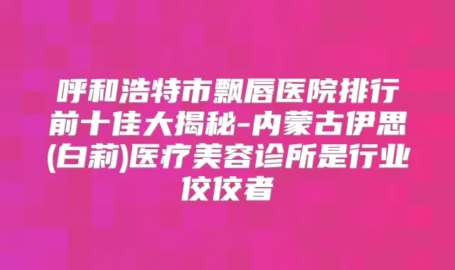 呼和浩特市飘唇医院排行前十佳大揭秘-内蒙古伊思(白莉)医疗美容诊所是行业佼佼者