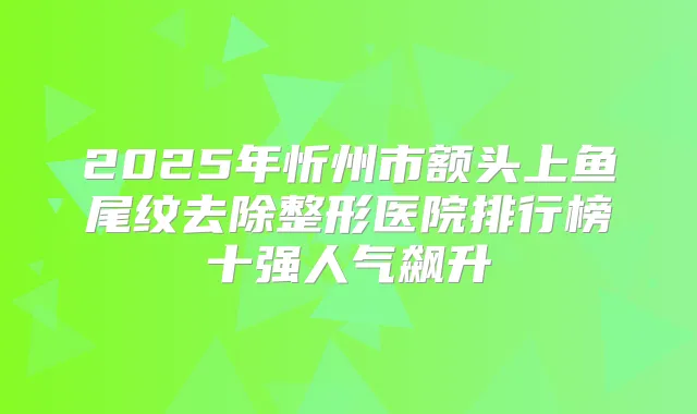 2025年忻州市额头上鱼尾纹去除整形医院排行榜十强人气飙升
