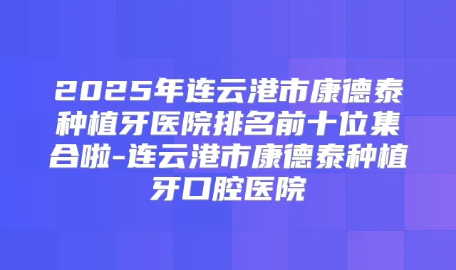 2025年连云港市康德泰种植牙医院排名前十位集合啦-连云港市康德泰种植牙口腔医院