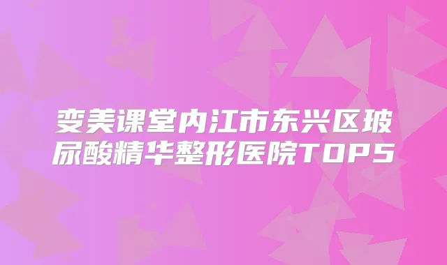 变美课堂内江市东兴区玻尿酸精华整形医院TOP5